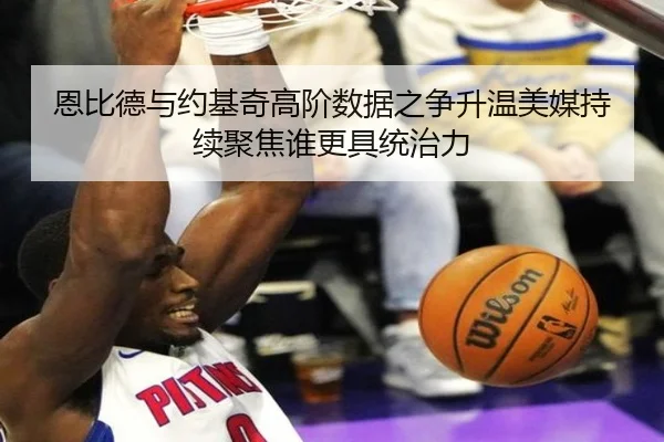 恩比德与约基奇高阶数据之争升温美媒持续聚焦谁更具统治力