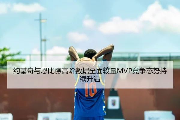 约基奇与恩比德高阶数据全面较量MVP竞争态势持续升温