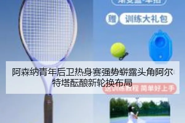 阿森纳青年后卫热身赛强势崭露头角阿尔特塔酝酿新轮换布局
