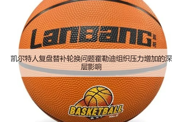 凯尔特人复盘替补轮换问题霍勒迪组织压力增加的深层影响