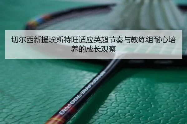 切尔西新援埃斯特旺适应英超节奏与教练组耐心培养的成长观察